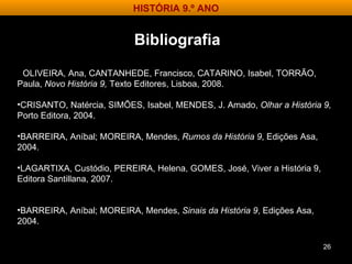 OLIVEIRA, Ana, CANTANHEDE, Francisco, CATARINO, Isabel, TORRÃO, Paula,  Novo História 9,  Texto Editores, Lisboa, 2008. CRISANTO, Natércia, SIMÕES, Isabel, MENDES, J. Amado,  Olhar a História 9,  Porto Editora, 2004.  BARREIRA, Aníbal; MOREIRA, Mendes,  Rumos da História 9 , Edições Asa, 2004. LAGARTIXA, Custódio, PEREIRA, Helena, GOMES, José, Viver a História 9,  Editora Santillana, 2007. BARREIRA, Aníbal; MOREIRA, Mendes,  Sinais da História 9 , Edições Asa, 2004. Bibliografia HISTÓRIA 9.º ANO 