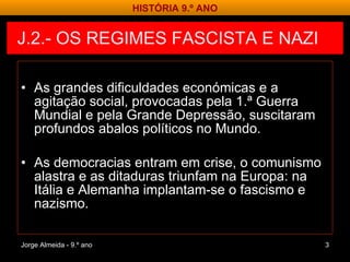 J.2.- OS REGIMES FASCISTA E NAZI  As grandes dificuldades económicas e a agitação social, provocadas pela 1.ª Guerra Mundial e pela Grande Depressão, suscitaram profundos abalos políticos no Mundo. As democracias entram em crise, o comunismo alastra e as ditaduras triunfam na Europa: na Itália e Alemanha implantam-se o fascismo e nazismo. Jorge Almeida - 9.º ano HISTÓRIA 9.º ANO 