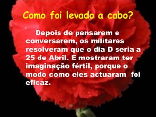 Como foi levado a cabo? Depois de pensarem e conversarem, os militares resolveram que o dia D seria a 25 de Abril. E mostraram ter imaginação fértil, porque o modo como eles actuaram  foi eficaz. 