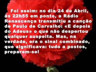 Foi assim: no dia 24 de Abril, às 22h55 em ponto, a Rádio Renascença transmitiu a canção de Paulo de Carvalho: «E depois do Adeus» o que não despertou qualquer suspeita. Mas, na verdade, era o sinal combinado, que significava: tudo a postos, preparem-se!  