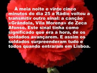 À meia noite e vinte cinco minutos do dia 25 a Rádio voltou a transmitir outro sinal: a canção «Grândola, Vila Morena» de Zeca Afonso. Este sinal tinha como significado que era a hora, de os soldados avançarem. E assim os soldados surpreenderam tudo e todos quando entraram em Lisboa.  