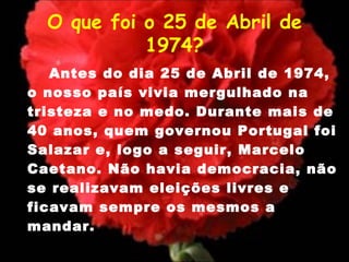 O que foi o 25 de Abril de 1974? Antes do dia 25 de Abril de 1974, o nosso país vivia mergulhado na tristeza e no medo. Durante mais de 40 anos, quem governou Portugal foi Salazar e, logo a seguir, Marcelo Caetano. Não havia democracia, não se realizavam eleições livres e ficavam sempre os mesmos a mandar. 