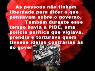 As pessoas não tinham liberdade para dizer o que pensavam sobre o governo.    Também durante esse tempo havia a PIDE, uma polícia política que vigiava, prendia e torturava quem tivesse ideias contrárias às do governo. 