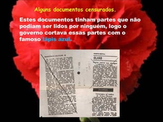 Alguns documentos censurados.  Estes documentos tinham partes que não podiam ser lidos por ninguém, logo o governo cortava essas partes com o famoso  lápis azul. 