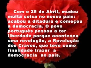 Com o 25 de Abril, mudou muita coisa no nosso país: acabou a ditadura e começou a democracia. O povo português passou a ter liberdade porque aconteceu uma revolução, a Revolução dos Cravos, que teve como finalidade trazer  a democracia  ao país.  