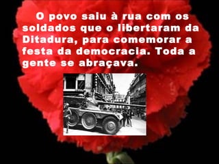 O povo saiu à rua com os soldados que o libertaram da Ditadura, para comemorar a festa da democracia. Toda a gente se abraçava. 