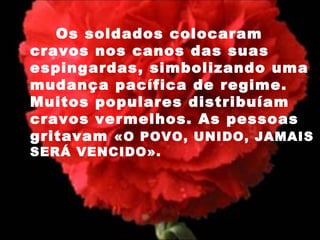   Os soldados colocaram cravos nos canos das suas espingardas, simbolizando uma mudança pacífica de regime. Muitos populares distribuíam cravos vermelhos. As pessoas gritavam  «O POVO, UNIDO, JAMAIS SERÁ VENCIDO». 