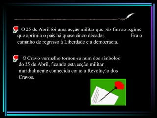 O 25 de Abril foi uma acção militar que pôs fim ao regime que oprimia o país há quase cinco décadas.  Era o caminho de regresso à Liberdade e à democracia. . O Cravo vermelho tornou-se num dos símbolos do 25 de Abril, ficando esta acção militar mundialmente conhecida como a Revolução dos Cravos. 