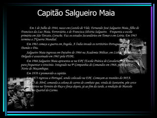 Capitão Salgueiro Maia Em 1 de Julho de 1944, nasce em Castelo de Vide, Fernando José Salgueiro Maia, filho de Francisco da Luz Maia, Ferroviário, e de Francisca Silvéria Salgueiro.  Frequenta a escola primária em São Torcato, Coruche. Faz os estudos Secundários em Tomar e em Leiria. Em 1945 termina a 2ªGuerra Mundial.  Em 1961 começa a guerra em Angola. A Índia invade os territórios Portugueses de Goa, Damão e Diu. Salgueiro Maia ingressa em Outubro de 1964 na Academia Militar, em Lisboa. Humberto Delgado é assassinado em 1965 pela PIDE.  Em 1966 Salgueiro Maia apresenta-se na EPC (Escola Prática de Cavalaria), em Santarém para frequentar o tirocínio. Integrado na 9ª Companhia de Comandos em 1968, parte para o Norte de Moçambique.  Em 1970   é promovido a capitão. Em 1973 regressa a Portugal, sendo colocado na EPC. Começam as reuniões do MFA. Em 25 de Abril, comanda a coluna de carros de combate que, vinda de Santarém, põe cerco aos ministérios no Terreiro do Paço e força depois, já ao fim da tarde, a rendição de Marcelo Caetano no Quartel do Carmo. 