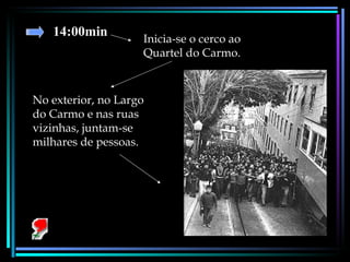 14:00min Inicia-se o cerco ao Quartel do Carmo.  No exterior, no Largo do Carmo e nas ruas vizinhas, juntam-se milhares de pessoas. 