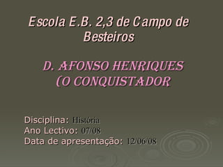 Escola E.B. 2,3 de Campo de Besteiros D. Afonso Henriques  (O Conquistador ‏ Disciplina:   História Ano Lectivo:   07/08 Data de apresentação:   12/06/08 