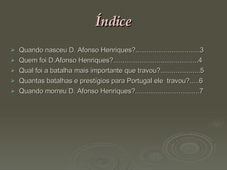 Índice Quando nasceu D. Afonso Henriques?..................................3 Quem foi D.Afonso Henriques?.............................................4 Qual foi a batalha mais importante que travou?.....................5 Quantas batalhas e prestígios para Portugal ele  travou?.....6  Quando morreu D. Afonso Henriques?..................................7 