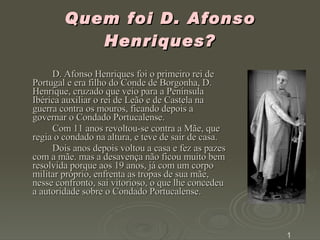 Quem foi D. Afonso Henriques?   D. Afonso Henriques foi o primeiro rei de Portugal e era filho do Conde de Borgonha, D. Henrique, cruzado que veio para a Península Ibérica auxiliar o rei de Leão e de Castela na guerra contra os mouros, ficando depois a governar o Condado Portucalense.  Com 11 anos revoltou-se contra a Mãe, que regia o condado na altura, e teve de sair de casa.  Dois anos depois voltou a casa e fez as pazes com a mãe. mas a desavença não ficou muito bem resolvida porque aos 19 anos, já com um corpo militar próprio, enfrenta as tropas de sua mãe, nesse confronto, sai vitorioso, o que lhe concedeu a autoridade sobre o Condado Portucalense. 1 
