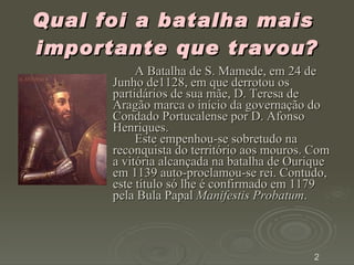 Qual foi a batalha mais  importante que travou? A Batalha de S. Mamede, em 24 de Junho de1128, em que derrotou os partidários de sua mãe, D. Teresa de Aragão marca o início da governação do Condado Portucalense por D. Afonso Henriques.  Este empenhou-se sobretudo na reconquista do território aos mouros. Com a vitória alcançada na batalha de Ourique em 1139 auto-proclamou-se rei. Contudo, este título só lhe é confirmado em 1179 pela Bula Papal  Manifestis Probatum .  2 