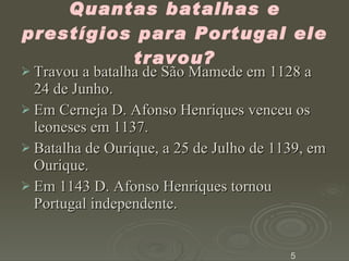 Quantas batalhas e prestígios para Portugal ele travou? Travou a batalha de São Mamede em 1128 a 24 de Junho. Em Cerneja D. Afonso Henriques venceu os leoneses em 1137. Batalha de Ourique, a 25 de Julho de 1139, em Ourique. Em 1143 D. Afonso Henriques tornou Portugal independente. 5 