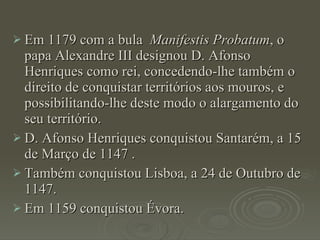 Em 1179 com a bula  Manifestis Probatum , o papa Alexandre III designou D. Afonso Henriques como rei, concedendo-lhe também o direito de conquistar territórios aos mouros, e possibilitando-lhe deste modo o alargamento do seu território. D. Afonso Henriques conquistou Santarém, a 15 de Março de 1147 . Também conquistou Lisboa, a 24 de Outubro de 1147. Em 1159 conquistou Évora. 