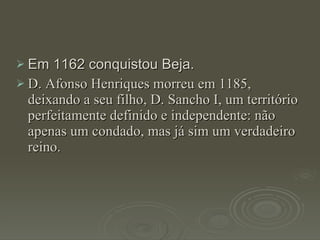 Em 1162 conquistou Beja. D. Afonso Henriques morreu em 1185, deixando a seu filho, D. Sancho I, um território perfeitamente definido e independente: não apenas um condado, mas já sim um verdadeiro reino. 