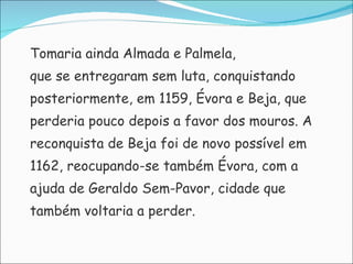 Tomaria ainda Almada e Palmela,  que se entregaram sem luta, conquistando posteriormente, em 1159, Évora e Beja, que perderia pouco depois a favor dos mouros. A reconquista de Beja foi de novo possível em 1162, reocupando-se também Évora, com a  ajuda de Geraldo Sem-Pavor, cidade que  também voltaria a perder.  