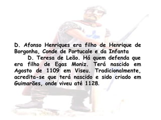 D. Afonso Henriques era  filho  de Henrique de Borgonha, Conde de Portucale e da Infanta  D. Teresa de Leão. Há  quem   defenda  que era filho de Egas Moniz. Terá nascido em Agosto de 1109 em Viseu. Tradicionalmente, acredita-se que terá nascido e sido criado em Guimarães, onde viveu até 1128 . 