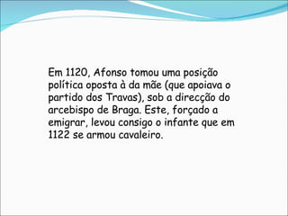 Em 1120, Afonso tomou uma posição política oposta à da mãe (que apoiava o partido dos Travas), sob a direcção do arcebispo de Braga. Este, forçado a emigrar, levou consigo o infante que em 1122 se armou cavaleiro. 