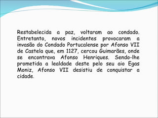 Restabelecida a paz, voltaram ao condado. Entretanto, novos incidentes provocaram a invasão do Condado Portucalense por Afonso VII de Castela que, em 1127, cercou Guimarães, onde se encontrava Afonso Henriques. Sendo-lhe prometida a lealdade deste pelo seu aio Egas Moniz, Afonso VII desistiu de conquistar a cidade . 
