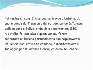 Foi nestas circunstâncias que se travou a batalha, da  qual o conde de Trava saiu derrotado, sendo D.Teresa exilada para a Galiza, onde viria a morrer em 1130.  A batalha foi decisiva e quem venceu foram  sobretudo os barões portucalenses que rejeitavam a  influência dos Travas no condado, e manifestavam a  sua opção por D. Afonso Henriques como seu chefe. 