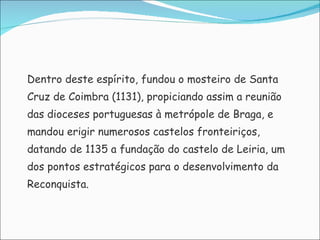 Dentro deste espírito, fundou o mosteiro de Santa Cruz de Coimbra (1131), propiciando assim a reunião  das dioceses portuguesas à metrópole de Braga, e  mandou erigir numerosos castelos fronteiriços,  datando de 1135 a fundação do castelo de Leiria, um  dos pontos estratégicos para o desenvolvimento da  Reconquista. 