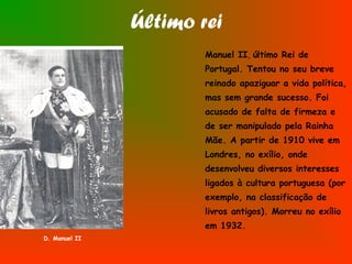 Último rei
Manuel II, último Rei de
Portugal. Tentou no seu breve
reinado apaziguar a vida política,
mas sem grande sucesso. Foi
acusado de falta de firmeza e
de ser manipulado pela Rainha
Mãe. A partir de 1910 vive em
Londres, no exílio, onde
desenvolveu diversos interesses
ligados à cultura portuguesa (por
exemplo, na classificação de
livros antigos). Morreu no exílio
em 1932.
D. Manuel II
 