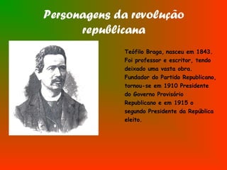 Personagens da revolução
republicana
Teófilo Braga, nasceu em 1843.
Foi professor e escritor, tendo
deixado uma vasta obra.
Fundador do Partido Republicano,
tornou-se em 1910 Presidente
do Governo Provisório
Republicano e em 1915 o
segundo Presidente da República
eleito.
 