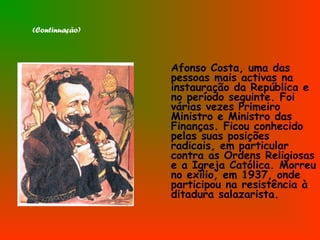 (Continuação)
Afonso Costa, uma das
pessoas mais activas na
instauração da República e
no período seguinte. Foi
várias vezes Primeiro
Ministro e Ministro das
Finanças. Ficou conhecido
pelas suas posições
radicais, em particular
contra as Ordens Religiosas
e a Igreja Católica. Morreu
no exílio, em 1937, onde
participou na resistência à
ditadura salazarista.
 