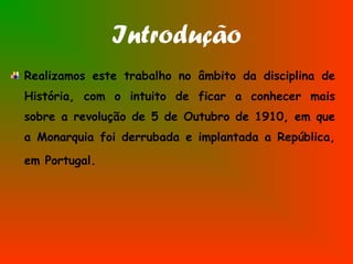 Introdução
Realizamos este trabalho no âmbito da disciplina de
História, com o intuito de ficar a conhecer mais
sobre a revolução de 5 de Outubro de 1910, em que
a Monarquia foi derrubada e implantada a República,
em Portugal.
 