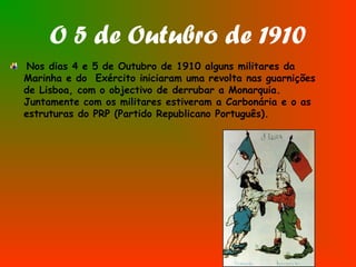 O 5 de Outubro de 1910
Nos dias 4 e 5 de Outubro de 1910 alguns militares da
Marinha e do Exército iniciaram uma revolta nas guarnições
de Lisboa, com o objectivo de derrubar a Monarquia.
Juntamente com os militares estiveram a Carbonária e o as
estruturas do PRP (Partido Republicano Português).
 