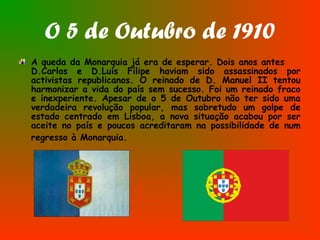 O 5 de Outubro de 1910
A queda da Monarquia já era de esperar. Dois anos antes
D.Carlos e D.Luís Filipe haviam sido assassinados por
activistas republicanos. O reinado de D. Manuel II tentou
harmonizar a vida do país sem sucesso. Foi um reinado fraco
e inexperiente. Apesar de o 5 de Outubro não ter sido uma
verdadeira revolução popular, mas sobretudo um golpe de
estado centrado em Lisboa, a nova situação acabou por ser
aceite no país e poucos acreditaram na possibilidade de num
regresso à Monarquia.
 