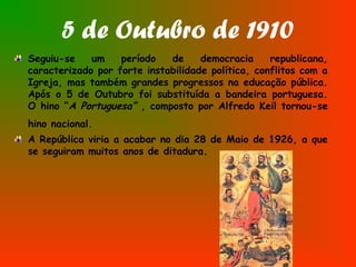5 de Outubro de 1910
Seguiu-se um período de democracia republicana,
caracterizado por forte instabilidade política, conflitos com a
Igreja, mas também grandes progressos na educação pública.
Após o 5 de Outubro foi substituída a bandeira portuguesa.
O hino “A Portuguesa” , composto por Alfredo Keil tornou-se
hino nacional.
A República viria a acabar no dia 28 de Maio de 1926, a que
se seguiram muitos anos de ditadura.
 