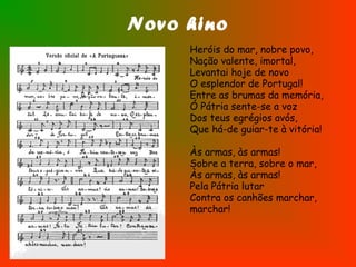 Novo hino
Heróis do mar, nobre povo,
Nação valente, imortal,
Levantai hoje de novo
O esplendor de Portugal!
Entre as brumas da memória,
Ó Pátria sente-se a voz
Dos teus egrégios avós,
Que há-de guiar-te à vitória!
Às armas, às armas!
Sobre a terra, sobre o mar,
Às armas, às armas!
Pela Pátria lutar
Contra os canhões marchar,
marchar!
 
