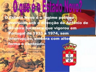 O Estado Novo é o regime político instituído sob a direcção de António de Oliveira Salazar e que vigorou em Portugal de 1933 a 1974, sem interrupção, embora com alterações de forma e conteúdo. O que é o Estado Novo? 