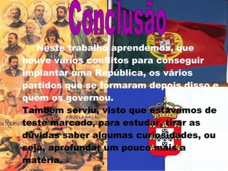Neste trabalho aprendemos, que houve vários conflitos para conseguir implantar uma República, os vários partidos que se formaram depois disso e quem os governou.  Também serviu, visto que estávamos de teste marcado, para estudar, tirar as dúvidas saber algumas curiosidades, ou seja, aprofundar um pouco mais a matéria.  Conclusão 