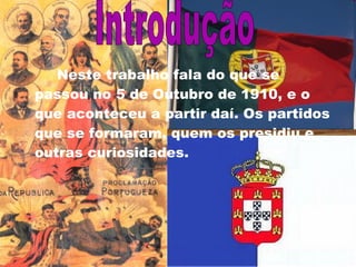 Neste trabalho fala do que se passou no 5 de Outubro de 1910, e o que aconteceu a partir daí. Os partidos que se formaram, quem os presidiu e outras curiosidades. Introdução 