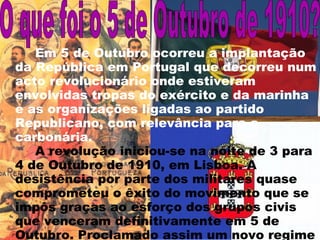 Em 5 de Outubro ocorreu a implantação da República em Portugal que decorreu num acto revolucionário onde estiveram envolvidas tropas do exército e da marinha   e as organizações ligadas ao partido Republicano, com relevância para a carbonária.  A revolução iniciou-se na noite de 3 para 4 de Outubro de 1910, em Lisboa. A desistência por parte dos militares quase comprometeu o êxito do movimento que se impôs graças ao esforço dos grupos civis que venceram definitivamente em 5 de Outubro. Proclamado assim um novo regime em Lisboa,   ficou assim implantado um novo regime político no País.  O que foi o 5 de Outubro de 1910? 