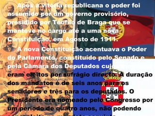 Após a vitória republicana o poder foi assumido por um governo provisório, presidido por Teófilo de Braga que se manteve no cargo até a uma nova Constituição, em Agosto de 1911. A nova Constituição acentuava o Poder do Parlamento, constituído pelo Senado e pela Câmara dos Deputados cujos membros  eram eleitos por sufrágio directo. A duração dos mandatos é de seis anos para os senadores e três para os deputados. O Presidente era nomeado pelo Congresso por um período de quatro anos, não podendo ser reeleito no mandato seguinte.     