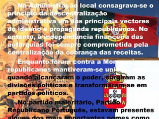 Na Administração local consagrava-se o princípio da descentralização administrativa um dos principais vectores do ideário e propaganda republicanos. No entanto, a independência financeira das autarquias foi sempre comprometida pela centralização da cobrança das receitas. Enquanto foram contra a Monarquia, os republicanos mantiveram-se unidos, mas,  quando alcançaram o poder, surgiram as divisões políticas e transformaram-se em partidos políticos. No partido maioritário, Partido Republicano Português, estavam presentes alguns dos mais importantes nomes como por exemplo:  