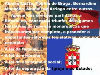 Afonso Costa, Teófilo de Braga, Bernardino Machado, Manuel de Arriaga entre outros.  Apesar das divisões partidárias a República, conseguiu triunfar de algumas tentativas de rebelião monárquicas que fracassaram por completo, e proceder a importantes reformas legislativas  como por exemplo: A lei da família, A lei do divórcio; A lei da assistência social; A lei da separação da  Igreja e do Estado;   A lei do inquilinato.  