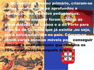 No campo do ensino primário, criaram-se várias escolas onde se aprofundou a renovação dos métodos pedagógicos.  No ensino superior foram criadas as Universidades de Lisboa e a do Porto para além da de Coimbra que já existia ,ou seja, era a única existente no país. Criaram-se assim várias escolas móveis para  conseguir diminuir o analfabetismo que rondava os 75% da população naquela época.   