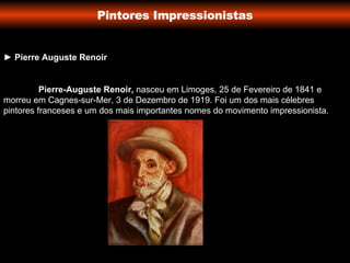 Pintores Impressionistas ►  Pierre Auguste Renoir Pierre-Auguste Renoir,  nasceu em Limoges, 25 de Fevereiro de 1841 e morreu em Cagnes-sur-Mer, 3 de Dezembro de 1919. Foi um dos mais célebres pintores franceses e um dos mais importantes nomes do movimento impressionista. 