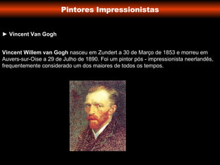 Pintores Impressionistas ►   Vincent Van Gogh Vincent Willem van Gogh  nasceu em Zundert a 30 de Março de 1853 e morreu em Auvers-sur-Oise a 29 de Julho de 1890. Foi um pintor pós - impressionista neerlandês, frequentemente considerado um dos maiores de todos os tempos. 