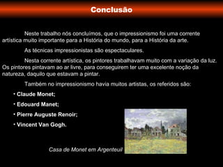 Conclusão Neste trabalho nós concluímos,   que o impressionismo foi uma corrente artística muito importante para a História do mundo, para a História da arte. As técnicas impressionistas são espectaculares. Nesta corrente artística, os pintores trabalhavam muito com a variação da luz. Os pintores pintavam ao ar livre, para conseguirem ter uma excelente noção da natureza, daquilo que estavam a pintar. Também no impressionismo havia muitos artistas, os referidos são: Claude Monet; Edouard Manet; Pierre Auguste Renoir; Vincent Van Gogh. Casa de Monet em Argenteuil 