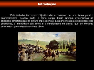 Introdução Este trabalho tem como objectivo dar a conhecer de uma forma geral o Impressionismo, quando, onde, e como surgiu. Estão também evidenciadas as principais características da pintura impressionista. Esta arte mostra a graciosidade das pinceladas, a intensidade das cores e a sensibilidade do artista, que em conjunto emocionam quem observa as suas obras. 