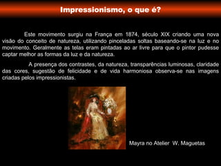 Impressionismo, o que é? Este movimento surgiu na França em 1874, século XIX criando uma nova visão do conceito de natureza, utilizando pinceladas soltas baseando-se na luz e no movimento. Geralmente as telas eram pintadas ao ar livre para que o pintor pudesse captar melhor as formas da luz e da natureza. A presença dos contrastes, da natureza, transparências luminosas, claridade das cores, sugestão de felicidade e de vida harmoniosa observa-se nas imagens criadas pelos impressionistas.  Mayra no Atelier  W. Maguetas  