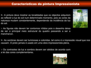 Características da pintura Impressionista ○  A pintura deve mostrar as tonalidades que os objectos adquirem ao reflectir a luz do sol num determinado momento, pois as cores da natureza mudam constantemente, dependendo da incidência da luz do sol. ○  As figuras não devem ter contornos nítidos pois o desenho deixa de ser o principal meio estrutural do quadro passando a ser a mancha/cor. ○   As sombras devem ser luminosas e coloridas, tal como é a impressão visual que nos causam. O preto jamais é usado em uma obra impressionista plena. ○   Os contrastes de luz e sombra devem ser obtidos de acordo com a lei das cores complementares.  