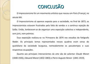 CONCLUSÃOCONCLUSÃO
O Impressionismo foi um movimento artístico que nasceu em Paris (França), no
século XIX.
O Impressionismo só aparece exposto para a sociedade, no final de 1873, os
impressionistas estavam frustrados pela falta de vendas e a contínua rejeição do
Salão. Então, lembraram-se de organizar uma exposição colectiva e independente,
sem júris, nem prémios.
Essa exposição realizou-se na Primavera de 1874 nos estudios do fotógrafo
Nadar. Os principais temas representados nesses quadros eram cenas do
quotidiano da sociedade burguesa, nomeadamente os passatempos e suas
respectivas ocupações.
Quanto aos principais intervenientes da arte são de salientar Claude Monet
(1840-1926), Edouard Manet (1832-1883) e Pierre Auguste Renoir (1841-1919).
 